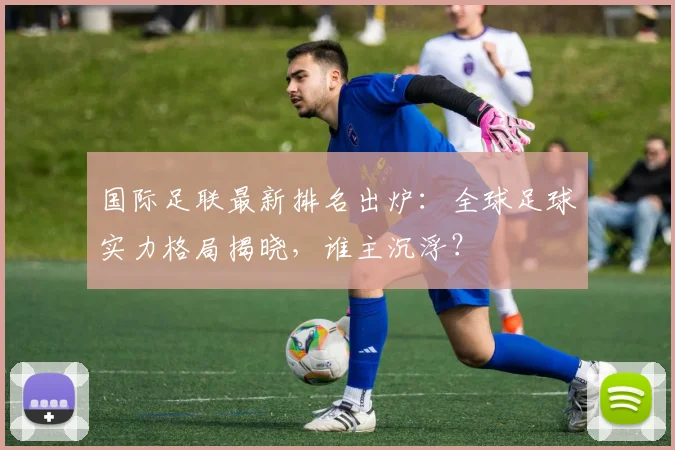 国际足联最新排名出炉:全球足球实力格局揭晓,谁主沉浮?